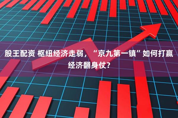 股王配资 枢纽经济走弱，“京九第一镇”如何打赢经济翻身仗？