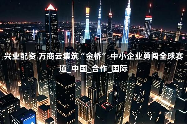 兴业配资 万商云集筑“金桥” 中小企业勇闯全球赛道_中国_合作_国际