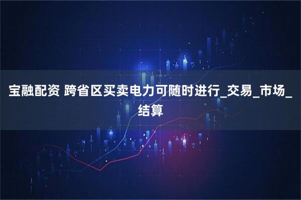 宝融配资 跨省区买卖电力可随时进行_交易_市场_结算