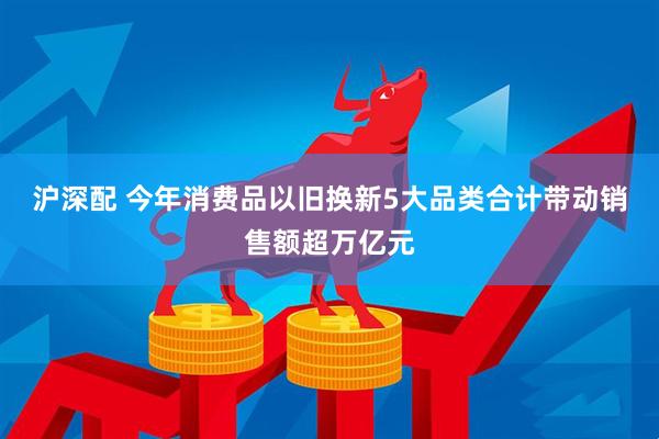 沪深配 今年消费品以旧换新5大品类合计带动销售额超万亿元