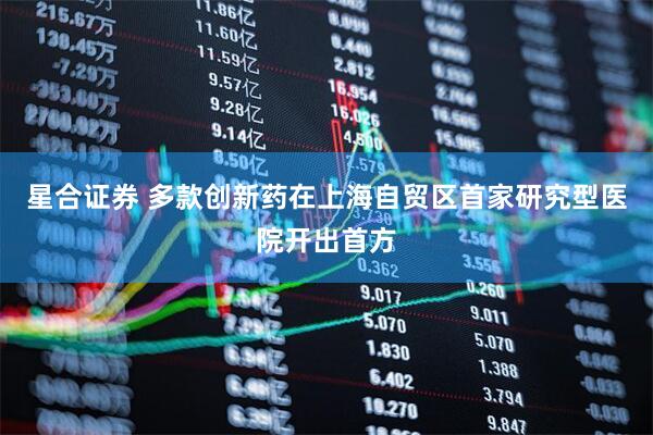 星合证券 多款创新药在上海自贸区首家研究型医院开出首方